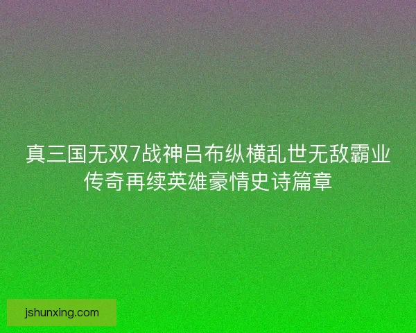 真三国无双7战神吕布纵横乱世无敌霸业传奇再续英雄豪情史诗篇章