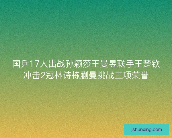 国乒17人出战孙颖莎王曼昱联手王楚钦冲击2冠林诗栋蒯曼挑战三项荣誉