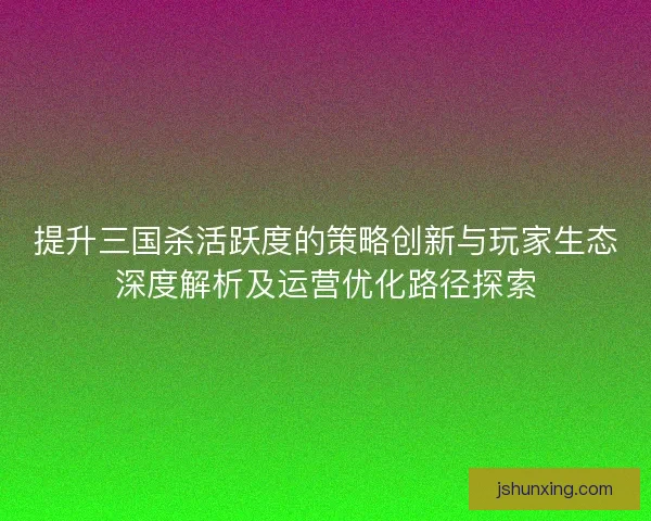 提升三国杀活跃度的策略创新与玩家生态深度解析及运营优化路径探索