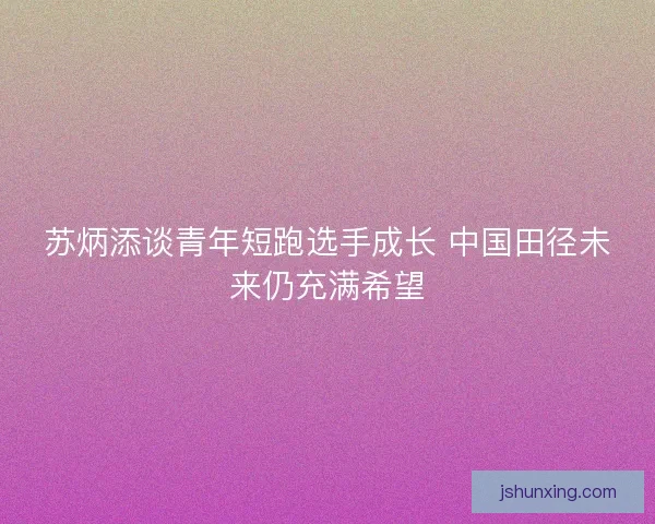 苏炳添谈青年短跑选手成长 中国田径未来仍充满希望