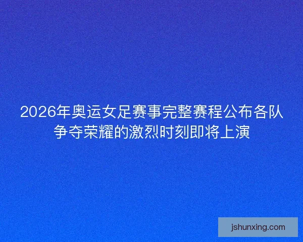 2026年奥运女足赛事完整赛程公布各队争夺荣耀的激烈时刻即将上演