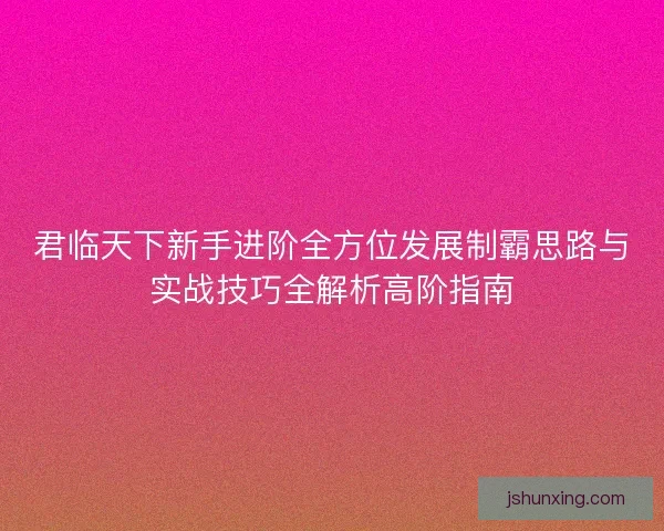君临天下新手进阶全方位发展制霸思路与实战技巧全解析高阶指南