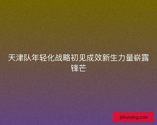 天津队年轻化战略初见成效新生力量崭露锋芒