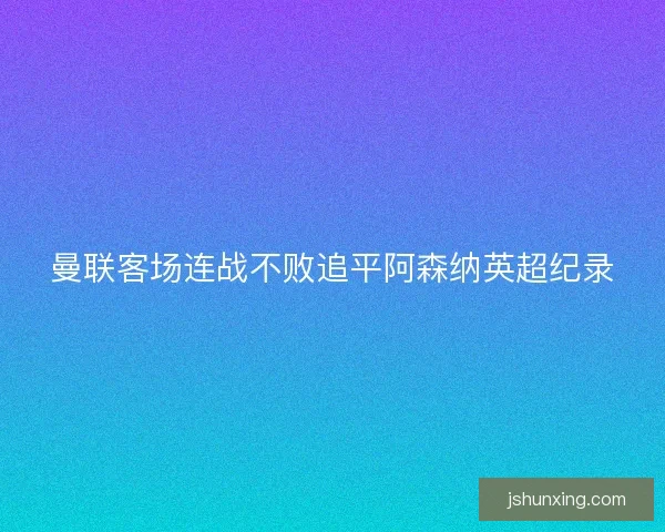 曼联客场连战不败追平阿森纳英超纪录 曼联客场连战不败追平阿森纳英超纪录