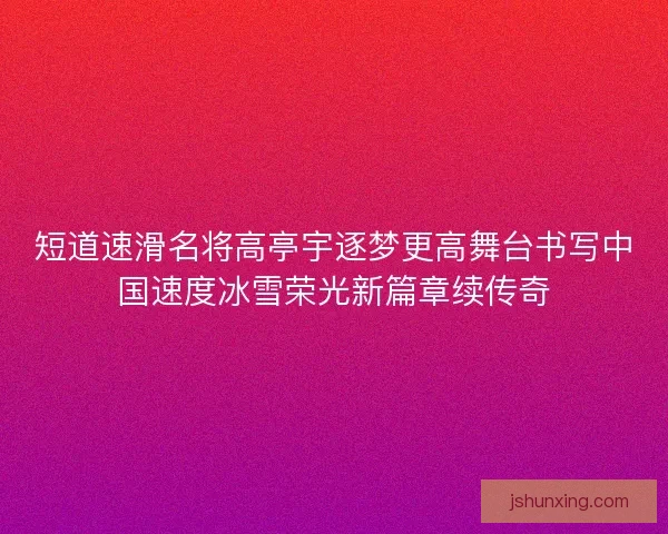 短道速滑名将高亭宇逐梦更高舞台书写中国速度冰雪荣光新篇章续传奇