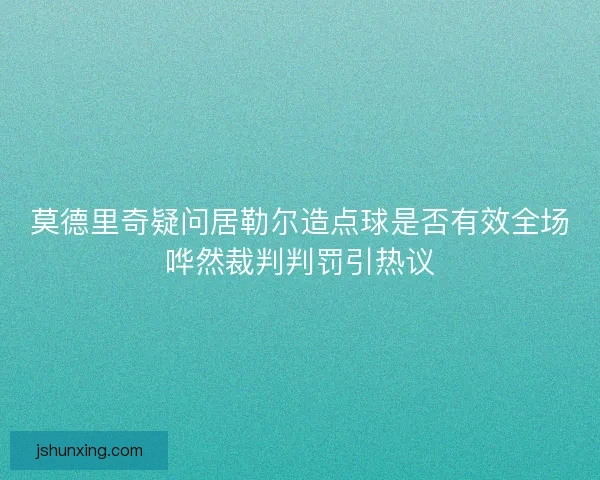 莫德里奇疑问居勒尔造点球是否有效全场哗然裁判判罚引热议