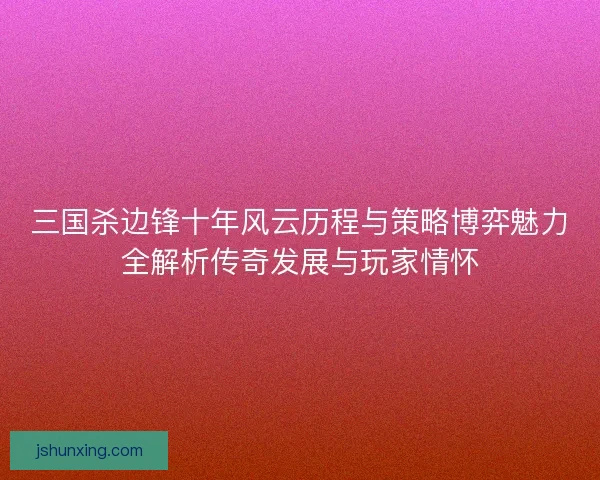 三国杀边锋十年风云历程与策略博弈魅力全解析传奇发展与玩家情怀