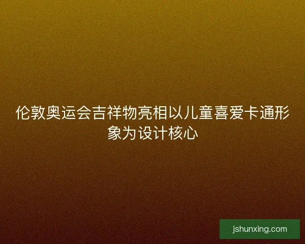 伦敦奥运会吉祥物亮相以儿童喜爱卡通形象为设计核心