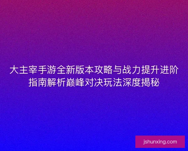 大主宰手游全新版本攻略与战力提升进阶指南解析巅峰对决玩法深度揭秘
