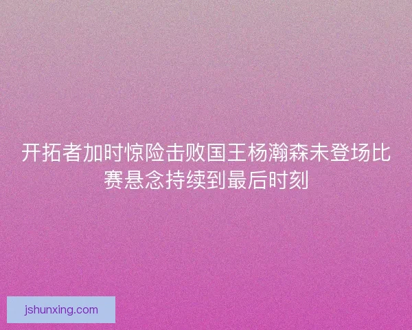 开拓者加时惊险击败国王杨瀚森未登场比赛悬念持续到最后时刻