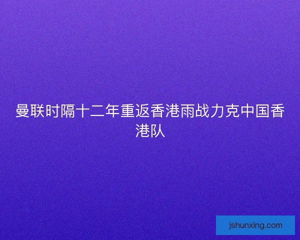 曼联时隔十二年重返香港雨战力克中国香港队