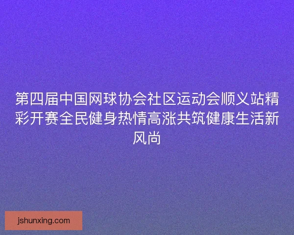 第四届中国网球协会社区运动会顺义站精彩开赛全民健身热情高涨共筑健康生活新风尚