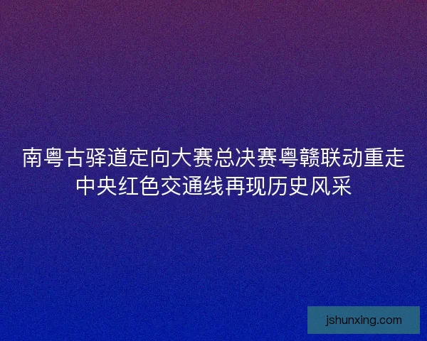 南粤古驿道定向大赛总决赛粤赣联动重走中央红色交通线再现历史风采 南粤古驿道定向大赛总决赛粤赣联动重走中央红色交通线再现历史风采