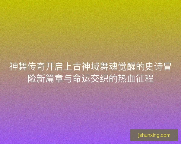 神舞传奇开启上古神域舞魂觉醒的史诗冒险新篇章与命运交织的热血征程