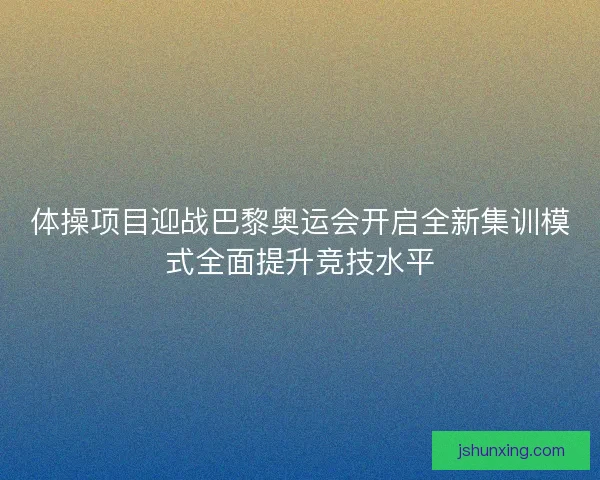 体操项目迎战巴黎奥运会开启全新集训模式全面提升竞技水平