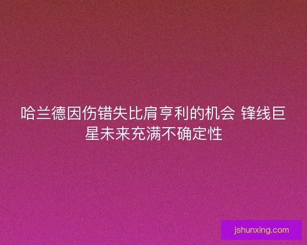 哈兰德因伤错失比肩亨利的机会 锋线巨星未来充满不确定性