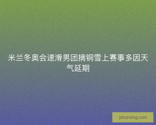 米兰冬奥会速滑男团摘铜雪上赛事多因天气延期